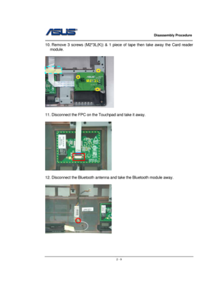 Page 9                   Disassembly Procedure 
                                                                                        
 
                                               2 - 9
10. Remove 3 screws (M2*3L(K)) & 1 piece of tape then take away the Card reader 
module. 
 
 
 
11. Disconnect the FPC on the Touchpad and take it away. 
 
 
 
12. Disconnect the Bluetooth antenna and take the Bluetooth module away. 
 
 
M2*3L  