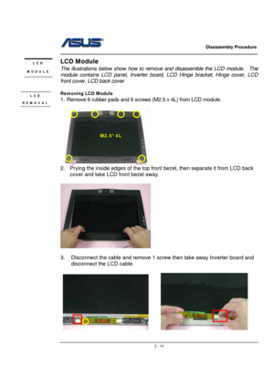 Page 10                   Disassembly Procedure 
                                                                                        
 
                                               2 - 10
LCD Module 
The illustrations below show how to remove and disassemble the LCD module.    The 
module contains LCD panel, Inverter board, LCD Hinge bracket, Hinge cover, LCD 
front cover, LCD back cover 
 
Removing LCD Module 
1.  Remove 6 rubber pads and 6 screws (M2.5 x 4L) from LCD module. 
 
 
 
2.  Prying the inside...