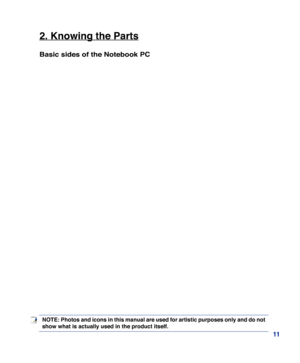 Page 11
11
2. Knowing the Parts
Basic sides of the Notebook PC
NOTE: Photos and icons in this manual are used for artistic purposes only and do not 
show what is actually used in the product itself.  