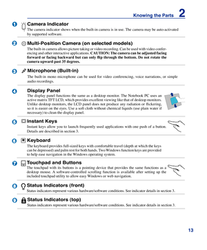 Page 13
13
Knowing the Parts    2

2

3

4

5

1





9

Instant Keys
Instant  keys  allow  you  to  launch  frequently  used  applications  with  one  push  of  a  button. 
Details are described in section 3.
Touchpad and Buttons
The  touchpad  with  its  buttons  is  a  pointing  device  that  provides  the  same  functions  as  a 
desktop  mouse.  A  software-controlled  scrolling  function  is  available  after  setting  up  the 
included touchpad utility to allow easy Windows or web navigation....