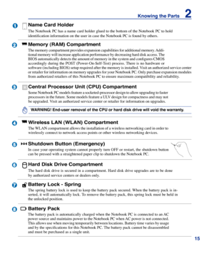 Page 15
15
Knowing the Parts    2

2

3

4

1



6



5
Shutdown Button (Emergency)
In case your operating system cannot properly turn OFF or restart, the shutdown button 
can be pressed with a straightened paper clip to shutdown the Notebook P\
C.
Battery Lock - Spring
The spring battery lock is used to keep the battery pack secured. When the battery pack is in-
serted, it will automatically lock. To remove the battery pack, this spring lock must be held in 
the unlocked position.
Memory (RAM)...