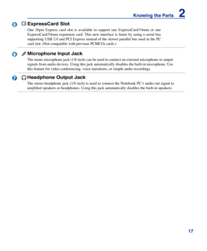 Page 17
1
Knowing the Parts    2



6

5
ExpressCard Slot
One  26pin  Express  card  slot  is  available  to  support  one  ExpressCard/34mm  or  one 
ExpressCard/54mm  expansion  card. This  new  interface  is  faster  by  using  a  serial  bus 
supporting USB 2.0 and PCI Express instead of the slower parallel bus used in the PC 
card slot. (Not compatible with previous PCMCIA cards.)
Microphone Input Jack
The mono microphone jack (1/8 inch) can be used to connect an external microphone or output...