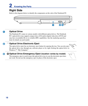 Page 18
1
2    Knowing the Parts

Right Side
Refer to the diagram below to identify the components on this side of th\
e Notebook PC.
2
3
1
231
Optical Drive Electronic Eject
The optical drive eject has an electronic eject button for opening the tray. You can also eject 
the  optical  drive  tray  through  any  software  player  or  by  right  clicking  the  optical  drive  in 
Windows™ “My Computer.” 
Optical Drive Emergency Eject (location varies by model)
The emergency eject is used to eject the optical...
