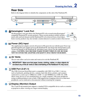 Page 19
19
Knowing the Parts    2

4

5

Rear Side
Refer to the diagram below to identify the components on this side of th\
e Notebook PC.
13245
Kensington® Lock Port
The Kensington® lock port allows the Notebook PC to be secured using Kensington® 
compatible Notebook PC security products. These security products usually include a 
metal cable and lock that prevent the Notebook PC to be removed from a fixed object. 
Some security products may also include a motion detector to sound an al\
arm when moved.
Power...