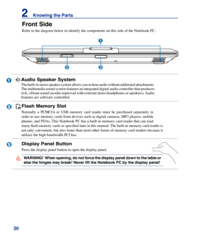 Page 20
20
2    Knowing the Parts
1
2
3
Audio Speaker System
The built-in stereo speaker system allows you to hear audio without additional attachments. 
The multimedia sound system features an integrated digital audio controller that produces 
rich, vibrant sound (results improved with external stereo headphones or speakers). Audio 
features are software controlled. 
Front Side
Refer to the diagram below to identify the components on this side of th\
e Notebook PC.
1
23
WARNING!  When opening, do not force the...