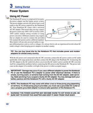 Page 22
22
3    Getting Started

IMPORTANT!  Damage may occur if you use a different adapter to power the Notebook 
PC  or  use  the  Notebook  PC’s  adapter  to  power  other  electrical  devices.  If  there  is 
smoke, burning scent, or extreme heat coming from the AC-DC adapter, seek servic-
ing. Seek servicing if you suspect a faulty AC-DC adapter. You may damage both your 
battery pack(s) and the Notebook PC with a faulty AC-DC adapter.
NOTE: This Notebook PC may come with either a two or three-prong plug...