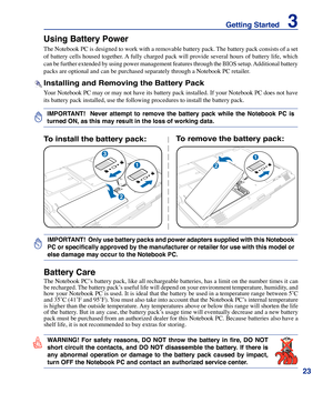 Page 23
23
Getting Started    3

IMPORTANT!    Never  attempt  to  remove  the  battery  pack  while  the  Notebook  PC  is 
turned ON, as this may result in the loss of working data.
IMPORTANT!  Only use battery packs and power adapters supplied with this Notebook 
PC or specifically approved by the manufacturer or retailer for use with this model or 
else damage may occur to the Notebook PC.
2
1
3
2
1
To install the battery pack:To remove the battery pack:
WARNING!  For  safety  reasons,  DO  NOT  throw  the...