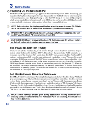 Page 24
24
3    Getting Started

IMPORTANT! If warnings are still given during bootup after running a software disk 
checking  utility,  you  should  take  your  Notebook  PC  in  for  servicing.  Continued  use 
may result in data loss. 
IMPORTANT!  To protect the hard disk drive, always wait at least 5 seconds after turn-
ing OFF your Notebook PC before turning it back ON. 
NOTE:  Before bootup, the display panel flashes when the power is turned ON. This is 
part of the Notebook PC’s test routine and is not a...