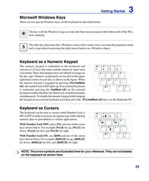 Page 29
29
Getting Started    3

NOTE: The arrow symbols are illustrated here for your reference. They are not labeled 
on the keyboard as shown here.
Microsoft Windows Keys
There are two special Windows keys on the keyboard as described below.
The key with the Windows Logo activates the Start menu located at the bottom left of the Win-
dows desktop.
The other key, that looks like a Windows menu with a small cursor, activates the properties menu 
and is equivalent to pressing the right mouse button on a Windows...