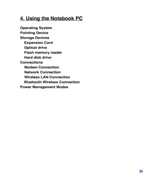 Page 35
35
4. Using the Notebook PC
Operating System
Pointing Device
Storage Devices
 Expansion Card
 Optical drive
 Flash memory reader
 Hard disk drive
Connections
    Modem Connection
    Network Connection
    Wireless LAN Connection
 Bluetooth Wireless Connection
Power Management Modes 