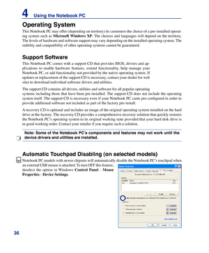 Page 36
36
4    Using the Notebook PC

Operating System
This Notebook PC may offer (depending on territory) its customers the choice of a pre-installed operat-
ing  system  such  as Microsoft	Windows	XP. The  choices  and  languages  will  depend  on  the  territory. 
The levels of hardware and software support may vary depending on the installed operating system. The 
stability and compatibility of other operating systems cannot be guarant\
eed.
Support Software
This Notebook PC comes with a support CD that...