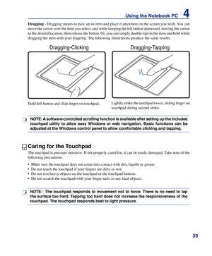 Page 39
39
Using the Notebook PC    4

Caring for the Touchpad
The touchpad is pressure sensitive. If not properly cared for, it can be easily damaged. Take note of the 
following precautions.
•  Make sure the touchpad does not come into contact with dirt, liqui\
ds or grease.
•  Do not touch the touchpad if your fingers are dirty or wet.
•  Do not rest heavy objects on the touchpad or the touchpad buttons.
•  Do not scratch the touchpad with your finger nails or any hard objects.
Dragging	- Dragging means to...