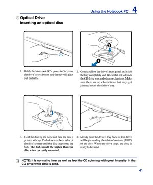 Page 41
41
Using the Notebook PC    4

Optical Drive
Inserting an optical disc 
1. While the Notebook PC’s power is ON, press 
the drive’s eject button and the tray will eject 
out partially.
2.  Gently pull on the drive’s front panel and slide 
the tray completely out. Be careful not to touch 
the CD drive lens and other mechanisms. Make 
sure  there  are  no  obstructions  that  may  get 
jammed under the drive’s tray.
3.  Hold the disc by the edge and face the disc’s 
printed side up. Push down on both sides...