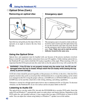 Page 42
42
4    Using the Notebook PC

A CD drive letter should be present regardless of the presence of a CD disc in the drive. After the CD is 
properly inserted, data can be accessed just like with hard disk drives; except that nothing can be written 
to or changed on the CD. Using the proper software, a CD-RW drive or DVD+CD-RW drive can allow 
CD-RW discs to be used like a hard drive with writing, deleting, and editing capabilities. 
Vibration is normal for all high-speed optical drives due to unbalanced...