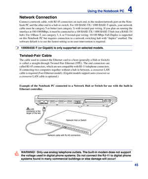 Page 45
45
Using the Notebook PC    4

WARNING!  Only use analog telephone outlets. The built-in modem does not support 
the voltage used in digital phone systems. Do not connect the RJ-11 to digital phone 
systems found in many commercial buildings or else damage will occur!
Example	of	the	 Notebook	 PC	connected	 to	a	Network	 Hub	or	Switch	 for	use	 with	 the	built-in	
Ethernet	controller.
Network Connection
Connect a network cable, with RJ-45 connectors on each end, to the modem/network port on the Note-...