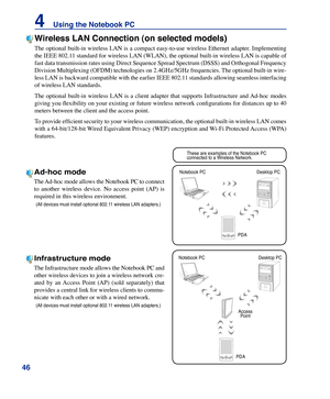 Page 46
46
4    Using the Notebook PC

These are examples of the Notebook PC connected to a Wireless Network�
Desktop PC
PDA
Notebook PC
Access Point
Desktop PC
PDA
Notebook PC
Wireless LAN Connection (on selected models)
The optional built-in wireless LAN is a compact easy-to-use wireless Ethernet adapter. Implementing 
the IEEE 802.11 standard for wireless LAN (WLAN), the optional built-in wireless LAN is capable of 
fast data transmission rates using Direct Sequence Spread Spectrum (DSSS) and Orthogonal...