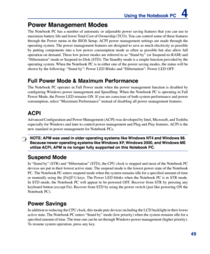 Page 49
49
Using the Notebook PC    4

Power Management Modes
The Notebook PC has a number of automatic or adjustable power saving features that you can use to 
maximize battery life and lower Total Cost of Ownership (TCO). You can control some of these features 
through  the  Power  menu  in  the  BIOS  Setup. ACPI  power  management  settings  are  made  through  the 
operating system. The power management features are designed to save as much electricity as possible 
by  putting  components  into  a  low...