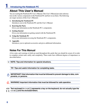 Page 6
6
1    Introducing the Notebook PC

About This User’s Manual
You are reading the Notebook PC User’s Manual. This User’s Manual provides informa-
tion on the various components in the Notebook PC and how to use them. The following 
are major sections of this User’s Manuals:
1.	 Introducing	the	Notebook	PC
 Introduces you to the Notebook PC and this User’s Manual.
2.	 Knowing	the	Parts 
 Gives you information on the Notebook PC’s components.
3.	 Getting	Started
 Gives you information on getting started...