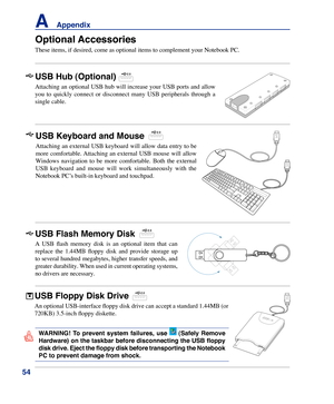 Page 54
54
A    Appendix

Optional Accessories
These items, if desired, come as optional items to complement your Noteb\
ook PC.
USB Flash Memory Disk
A  USB  flash  memory  disk  is  an  optional  item  that  can 
replace  the  1.44MB  floppy  disk  and  provide  storage  up 
to several hundred megabytes, higher transfer speeds, and 
greater durability. When used in current operating systems, 
no drivers are necessary. 
USB Hub (Optional)
Attaching an optional USB hub will increase your USB ports and allow...