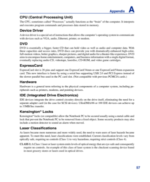 Page 57
5
Appendix    A

CPU (Central Processing Unit)
The CPU, sometimes called “Processor,” actually functions as the “brain” of the computer. It interprets 
and executes program commands and processes data stored in memory. 
Device Driver
A device driver is a special set of instructions that allows the computer’s operating system to communicate 
with devices such as VGA, audio, Ethernet, printer, or modem.
DVD
DVD  is  essentially  a  bigger,  faster  CD  that  can  hold  video  as  well  as  audio  and...