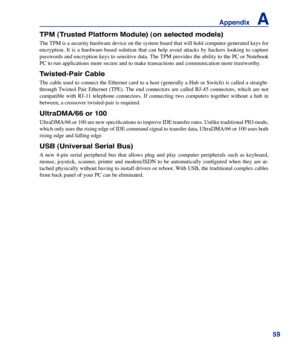 Page 59
59
Appendix    A

TPM (Trusted Platform Module) (on selected models)
The TPM is a security hardware device on the system board that will hold computer-generated keys for 
encryption.  It  is  a  hardware-based  solution  that  can  help  avoid  attacks  by  hackers  looking  to  capture 
passwords and encryption keys to sensitive data. The TPM provides the ability to the PC or Notebook 
PC to run applications more secure and to make transactions and communic\
ation more trustworthy.
Twisted-Pair Cable...