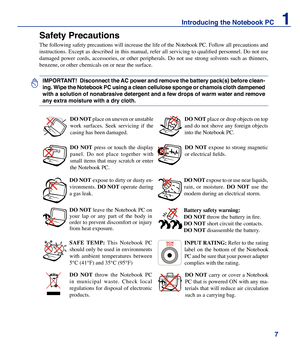 Page 7

Introducing the Notebook PC    1

Safety Precautions
The following safety precautions will increase the life of the Notebook PC. Follow all precautions and 
instructions. Except as described in this manual, refer all servicing to qualified personnel. Do not use 
damaged  power  cords,  accessories,  or  other  peripherals.  Do  not  use  strong  solvents  such  as  thinners, 
benzene, or other chemicals on or near the surface.
IMPORTANT!  Disconnect the AC power and remove the battery pack(s)...