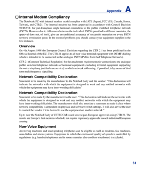 Page 61
61
Appendix    A

Internal Modem Compliancy
The Notebook PC with internal modem model complies with JATE (Japan), FCC (US, Canada, Korea, 
Taiwan),  and  CTR21.  The  internal  modem  has  been  approved  in  accordance  with  Council  Decision 
98/482/EC  for  pan-European  single  terminal  connection  to  the  public  switched  telephone  network 
(PSTN). However due to differences between the individual PSTNs provided in different countries, the 
approval  does  not,  of  itself,  give  an...