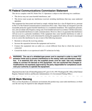 Page 63
63
Appendix    A

Federal Communications Commission Statement
This device complies with FCC Rules Part 15. Operation is subject to the\
 following two conditions:
• This device may not cause harmful interference, and
•  This  device  must  accept  any  interference  received,  including  interference  that  may  cause  undesired 
operation.
This equipment has been tested and found to comply with the limits for a class B digital device, pursuant 
to Part 15 of the Federal Communications Commission (FCC)...