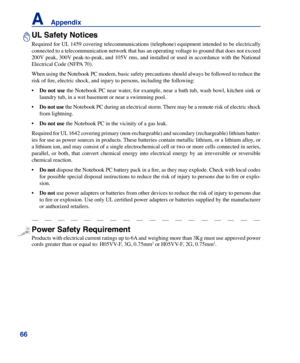 Page 66
66
A    Appendix

UL Safety Notices
Required for UL 1459 covering telecommunications (telephone) equipment intended to be electrically 
connected to a telecommunication network that has an operating voltage to ground that does not exceed 
200V peak, 300V peak-to-peak, and 105V rms, and installed or used in accordance with the National 
Electrical Code (NFPA 70).
When using the Notebook PC modem, basic safety precautions should always be followed to reduce the 
risk of fire, electric shock, and injury to...