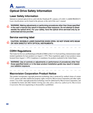 Page 68
6
A    Appendix

Service warning label
WARNING: Making adjustments or performing procedures other than those specified 
in the user’s manual may result in hazardous laser exposure. Do not attempt to disas-
semble the optical drive. For your safety, have the optical drive serviced only by an 
authorized service provider.
CAUTION: INVISIBLE LASER RADIATION WHEN OPEN. DO NOT STARE INTO BEAM 
OR VIEW DIRECTLY WITH OPTICAL INSTRUMENTS.
CDRH Regulations
The Center for Devices and Radiological Health...