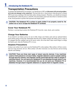 Page 8

1    Introducing the Notebook PC

CAUTION!  There  are  three  main  types  of  airport  security  devices:  X-ray  machines 
(used on items placed on conveyor belts), magnetic detectors (used on people walking 
through security checks), and magnetic wands (hand-held devices used on people or 
individual items). You can send your Notebook PC and diskettes through airport X-ray 
machines.  However,  it  is  recommended  that  you  do  not  send  your  Notebook  PC  or 
diskettes through airport...