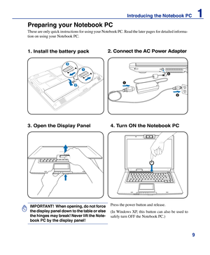 Page 9
9
Introducing the Notebook PC    1

Preparing your Notebook PC
These are only quick instructions for using your Notebook PC. Read the later pages for detailed informa-
tion on using your Notebook PC.
1. Install the battery pack2. Connect the AC Power Adapter
Press the power button and release. 
(In  Windows  XP,  this  button  can  also  be  used  to 
safely turn OFF the Notebook PC.)
IMPORTANT!  When opening, do not force 
the display panel down to the table or else 
the hinges may break! Never lift...