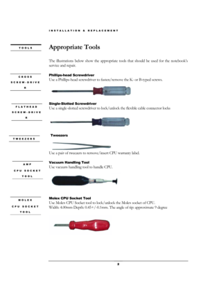 Page 2INSTALLATION & REPLACEMENT 
 2 
Appropriate Tools 
 
The illustrations below show the appropriate tools that should be used for the notebook’s 
service and repair. 
 
Phillips-head Screwdriver   
Use a Phillips-head screwdriver to fasten/remove the K- or B-typed screws. 
 
Single-Slotted Screwdriver   
Use a single-slotted screwdriver to lock/unlock the flexible cable connector locks   
 
 
 Tweezers 
Use a pair of tweezers to remove/insert CPU warranty label. 
 
Vacuum Handling Tool 
Use vacuum handling...