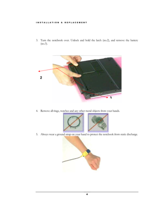 Page 4INSTALLATION & REPLACEMENT 
 4 
 
 
3. Turn the notebook over. Unlock and hold the latch (no.2), and remove the battery 
(no.3). 
 
 
 
 
 
 
4. Remove all rings, watches and any other metal objects from your hands. 
                   
 
5. Always wear a ground strap on your hand to protect the notebook from static discharge. 
                   
 
 
 
 
2 
3 