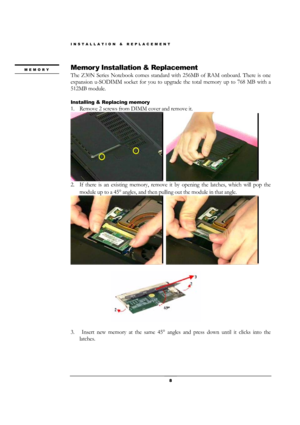 Page 8INSTALLATION & REPLACEMENT 
 8 
Memor y Installation & Replacement 
The Z30N Series Notebook comes standard with 256MB of RAM onboard. There is one 
expansion u-SODIMM socket for you to upgrade the total memory up to 768 MB with a 
512MB module. 
 
Installing & Replacing memory 
1. Remove 2 screws from DIMM cover and remove it. 
  
2. If there is an existing memory, remove it by opening the latches, which will pop the 
module up to a 45° angles, and then pulling out the module in that angle. 
  
 
 
3....