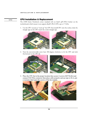 Page 10INSTALLATION & REPLACEMENT 
 10 
CPU Installation & Replacement 
The Z30N Series Notebook comes standard with an Intel’s µFC-PGA Socket on the 
motherboard, which means it can support all µFC-PGA CPUs up to 1.7 GHz. 
 
1. Use the CPU vacuum to “suck up” the CPU then install CPU onto the socket, make the 
triangle sign on the CPU match the socket triangle sign. 
    
    
                
2. Turn the non-removable screw here 180 degrees clockwise to fix the CPU and stick 
thermal pad on the CPU die...