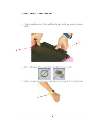 Page 4INSTALLATION & REPLACEMENT 
 4 
 
 
3. Turn the notebook over. Unlock and hold the latch (no.2), and remove the battery 
(no.3). 
 
 
 
 
 
 
4. Remove all rings, watches and any other metal objects from your hands. 
                   
 
5. Always wear a ground strap on your hand to protect the notebook from static discharge. 
                   
 
 
 
 
2 
3  