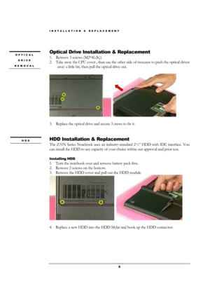 Page 5INSTALLATION & REPLACEMENT 
 5 
 
Optical Drive Installation & Replacement 
1.    Remove 3 screws (M2*4L(K)) 
2.    Take away the CPU cover , than use the other side of tweezers to push the optical driver 
away a little bit, then pull the optical drive out. 
 
  
 
3.    Replace the optical drive and secure 3 crews to fix it.   
 
 
HDD Installation & Replacement 
The Z31N Series Notebook uses an industry-standard 2½” HDD with IDE interface. You 
can install the HDD to any capacity of your choice within...