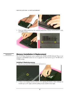 Page 6INSTALLATION & REPLACEMENT 
 6 
  
5. Push the HDD module into the notebook and secure 2 screws on the bottom to affix 
the HDD module. 
  
 
 
 
Memor y Installation & Replacement 
The Z31N Series Notebook comes standard with 256MB of RAM onboard. There is one 
expansion u-SODIMM socket for you to upgrade the total memory up to 768 MB with a 
512MB module. 
 
Installing & Replacing memory 
1. Remove one screw from DIMM cover and remove it. 
  
2. If there is an existing memory, remove it by opening the...