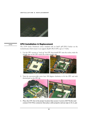 Page 8INSTALLATION & REPLACEMENT 
 8 
 
 
 
 
CPU Installation & Replacement 
The Z31N Series Notebook comes standard with an Intel’s µFC-PGA Socket on the 
motherboard, which means it can support all µFC-PGA CPUs up to 1.7 GHz. 
 
1. Use the CPU vacuum to “suck up” the CPU then install CPU onto the socket, make the 
triangle sign on the CPU match the socket triangle sign. 
    
  
                
2. Turn the non-removable screw here 180 degrees clockwise to fix the CPU and stick 
thermal pad on the CPU die...