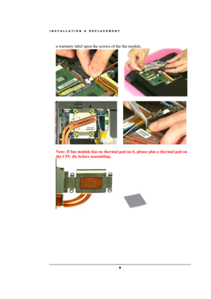 Page 9INSTALLATION & REPLACEMENT 
 9 
a warranty label upon the screws of the fan module. 
    
 
  
    
  
Note: If fan module has no thermal pad on it, please plus a thermal pad on 
the CPU die before assembling. 
  
  