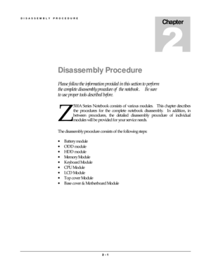 Page 1DISASSEMBLY PROCEDURE 
2 
2 2  2 -
-- - 1
 1 1  1 
    
Chapter 
Disassembly Procedure 
Please follow the information provided in this section to perform 
the complete disassembly procedure of  the notebook.    Be sure 
to use proper tools described before. 
500A Series Notebook consists of various modules.    This chapter describes 
the procedures for the complete notebook disassembly.  In addition, in 
between procedures, the detailed disassembly procedure of individual 
modules will be provided for...