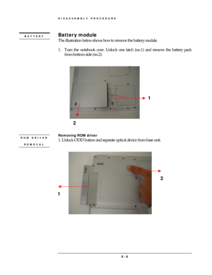 Page 2DISASSEMBLY PROCEDURE 
 2 
2 2  2 -
-- - 
    2
22 2 
 
Batter y module 
The illustration below shows how to remove the battery module.   
 
1.  Turn the notebook over. Unlock one latch (no.1) and remove the battery pack 
from bottom side (no.2). 
 
 
      
 
 
 
 
Removing ROM driver 
1. Unlock ODD button and separate optical device from base unit. 
 
 
 
 
 
 
 
BATTERY 
 
2 
1 
2 
ROM DRIVER 
REMOVAL 
 
1  