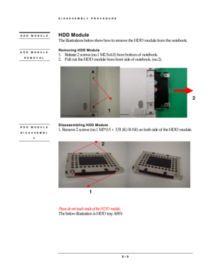 Page 3DISASSEMBLY PROCEDURE 
 2 
2 2  2 -
-- - 
    3
33 3 
 
HDD Module 
The illustrations below show how to remove the HDD module from the notebook.     
 
Removing HDD Module 
1.  Release 2 screws (no.1 M2.5x4.0) from bottom of notebook. 
2.  Pull out the HDD module from front side of notebook. (no.2).   
 
 
 
 
Disassembling HDD Module 
1. Remove 2 screws (no.1 M3*0.5 + 3.5I (K) B-NI) on both side of the HDD module. 
 
 
 
 
 
 
 
Please do not touch inside of the HDD module. 
The below illustration is...