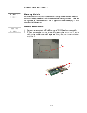 Page 4DISASSEMBLY PROCEDURE 
 2 
2 2  2 -
-- - 
    4
44 4 
 
Memor y Module 
The illustrations below show how to remove the Memory module from the notebook.     
The Z500A Series Notebook comes standard without memory onboard.    There are 
two expansion SODIMM sockets for you to upgrade the total memory up to 2GB 
with two 1024 MB modules. 
 
Removing Memory module 
 
1.  Remove two screws (no1; M2.5x4 B) to take off RAM door from bottom side. 
2.  If there is an existing memory, remove it by opening the...