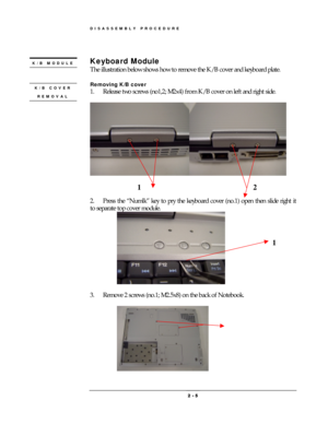 Page 5DISASSEMBLY PROCEDURE 
 2 
2 2  2 -
-- - 
    5
55 5 
 
 
Keyboard Module 
The illustration below shows how to remove the K/B cover and keyboard plate.   
 
Removing K/B cover 
1.  Release two screws (no1,2; M2x4) from K/B cover on left and right side. 
 
 
 
 
 
2.    Press the “Numlk” key to pry the keyboard cover (no.1) open then slide right it 
to separate top cover module. 
 
 
3.  Remove 2 screws (no.1; M2.5x8) on the back of Notebook. 
 
 
K/B COVER 
REMOVAL 
K/B MODULE 
 
12 
1 