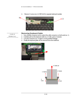 Page 6DISASSEMBLY PROCEDURE 
 2 
2 2  2 -
-- - 
    6
66 6 
 
 
4.  Remove 2 screws (no.1,2; M2.5x4.0) to separate keyboard module. 
 
 
 
Removing Keyboard Cable 
1.  Use a flexible connector tool to unlock the cable connector on both ends (no. 1). 
2.  Carefully pull out the keyboard cable (no. 2) with a pair or tweezers. 
3.  Lock the connector (no. 3) again to avoid possible breakage. 
4.  Finally the keyboard plate can be removed from the notebook. 
 
 
 
 
 
 
 
CABLE 
REMOVAL 
1 2
1. Unlock 
2. Cable...