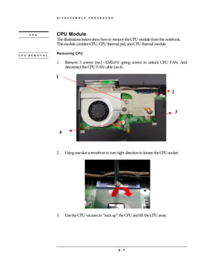 Page 7DISASSEMBLY PROCEDURE 
 2 
2 2  2 -
-- - 
    7
77 7 
 
CPU Module 
The illustrations below show how to remove the CPU module from the notebook.     
The module contains CPU, CPU thermal pad, and CPU thermal module. 
 
Removing CPU 
 
1.  Remove 3 screws (no.1~4;M2x9.0 spring screw) to unlock CPU FAN. And 
disconnect the CPU FAN cable (no.4). 
 
 
 
 
2.  Using one-slot screwdriver to turn right direction to loosen the CPU socket. 
 
               
 
                    
3.  Use the CPU vacuum to “suck...