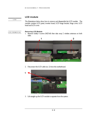 Page 8DISASSEMBLY PROCEDURE 
 2 
2 2  2 -
-- - 
    8
88 8 
 
 
LCD module 
 
The illustrations below show how to remove and disassemble the LCD module.    The 
module contains LCD panel, inverter board, LCD hinge bracket, hinge cover, LCD 
bezel and LCD cover. 
 
 
 
Removing LCD Module 
1.  Remove totally 4 screws (M2.5x8) then take away 2 wireless antennas on both 
sides. 
 
 
 
 
 
2.  Disconnect the LCD cable (no. 2) from the motherboard. 
 
 
 
3.  Lift straight up the LCD module to separate from the...