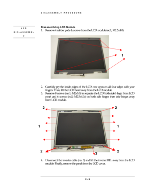 Page 9DISASSEMBLY PROCEDURE 
 2 
2 2  2 -
-- - 
    9
99 9 
 
 
Disassembling LCD Module   
1.  Remove 4 rubber pads & screws from the LCD module (no1; M2.5x4.0). 
 
 
 
 
2.  Carefully pry the inside edges of the LCD case open on all four edges with your 
fingers. Then, lift the LCD bezel away from the LCD module. 
3.  Remove 8 screws (no.1; M2x3.0) to separate the LCD both side Hinge from LCD 
panel and 6 screws (no2; M2.5x4.0;) on both side hinges then take hinges away 
from LCD module. 
 
 
 
 
 
 
4....